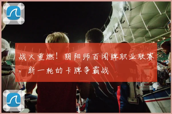 战火重燃!阴阳师百闻牌职业联赛,新一轮的卡牌争霸战