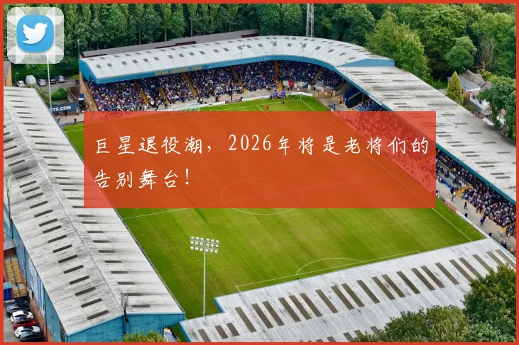 巨星退役潮，2026年将是老将们的告别舞台！